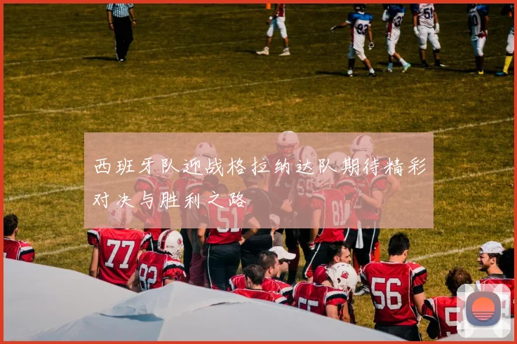 西班牙队迎战格拉纳达队期待精彩对决与胜利之路